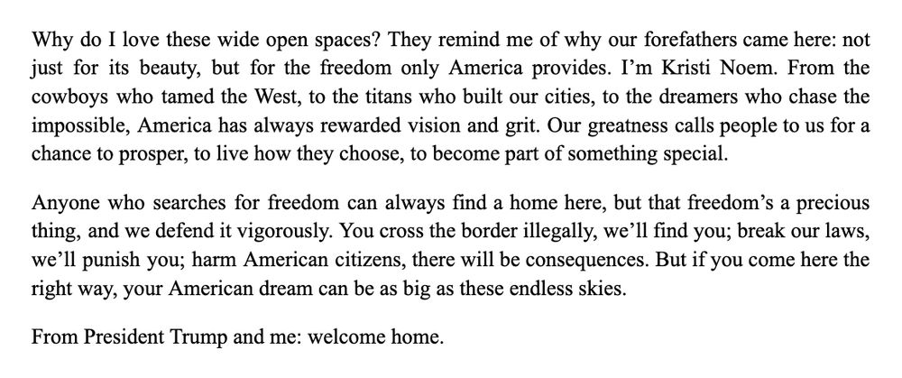 Why do I love these wide open spaces? They remind me of why our forefathers came here: not just for its beauty, but for the freedom only America provides. I’m Kristi Noem. From the cowboys who tamed the West, to the titans who built our cities, to the dreamers who chase the impossible, America has always rewarded vision and grit. Our greatness calls people to us for a chance to prosper, to live how they choose, to become part of something special.
Anyone who searches for freedom can always find a home here, but that freedom’s a precious thing, and we defend it vigorously. You cross the border illegally, we’ll find you; break our laws, we’ll punish you; harm American citizens, there will be consequences. But if you come here the right way, your American dream can be as big as these endless skies.
From President Trump and me: welcome home.
