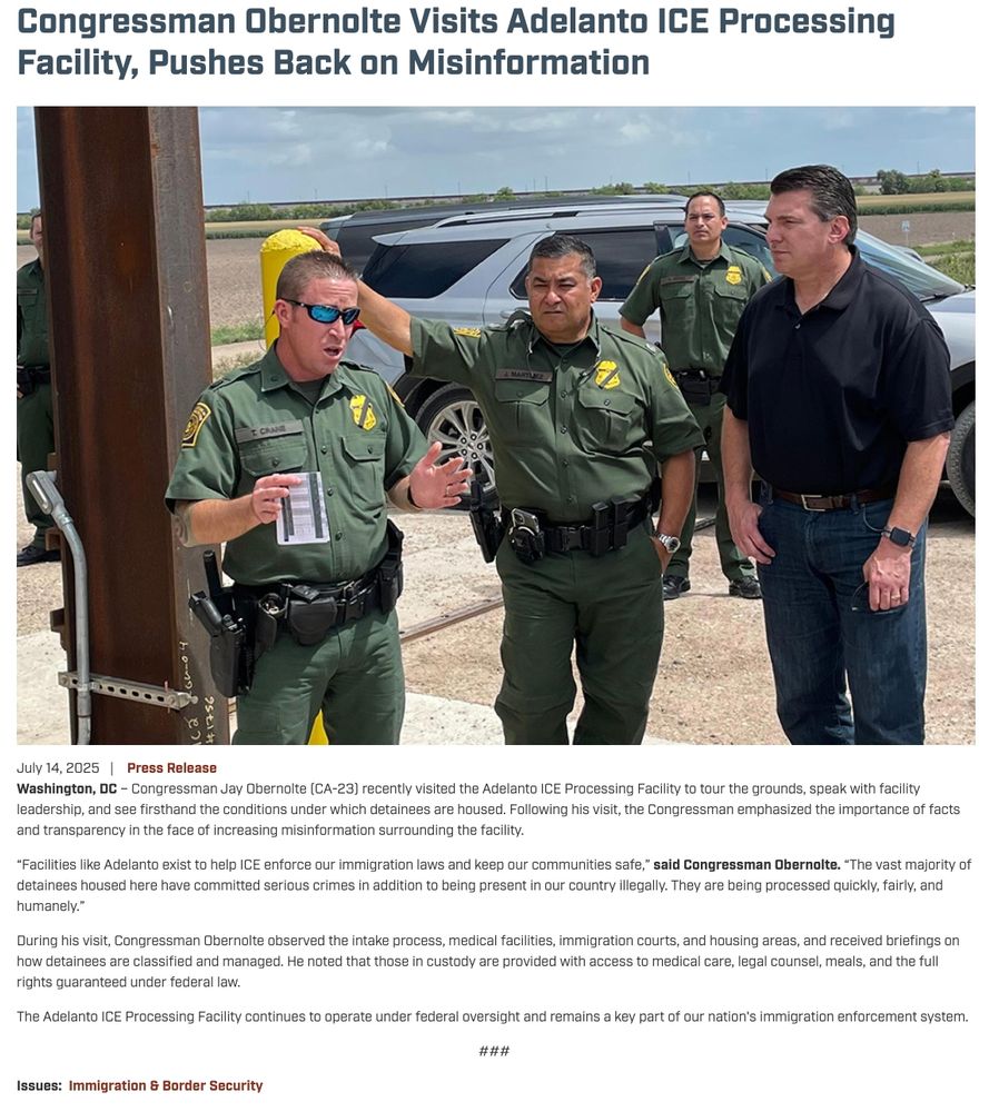 Press release: Congressman Obernolte Visits Adelanto ICE Processing Facility, Pushes Back on MisinformationJuly 14, 2025 
Press Release
Washington, DC – Congressman Jay Obernolte (CA-23) recently visited the Adelanto ICE Processing Facility to tour the grounds, speak with facility leadership, and see firsthand the conditions under which detainees are housed. Following his visit, the Congressman emphasized the importance of facts and transparency in the face of increasing misinformation surrounding the facility. 

“Facilities like Adelanto exist to help ICE enforce our immigration laws and keep our communities safe,” said Congressman Obernolte. “The vast majority of detainees housed here have committed serious crimes in addition to being present in our country illegally. They are being processed quickly, fairly, and humanely.” 

During his visit, Congressman Obernolte observed the intake process, medical facilities, immigration courts, and housing areas, and received briefings on how detainees are classified and managed. He noted that those in custody are provided with access to medical care, legal counsel, meals, and the full rights guaranteed under federal law. 

The Adelanto ICE Processing Facility continues to operate under federal oversight and remains a key part of our nation's immigration enforcement system. 

### 

Issues:Immigration & Border Security