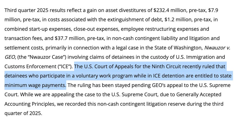Screenshot: Third quarter 2025 results reflect a gain on asset divestitures of $232.4 million, pre-tax, $7.9 million, pre-tax, in costs associated with the extinguishment of debt, $1.2 million, pre-tax, in combined start-up expenses, close-out expenses, employee restructuring expenses and transaction fees, and $37.7 million, pre-tax, in non-cash contingent liability and litigation and settlement costs, primarily in connection with a legal case in the State of Washington, Nwauzor v. GEO, (the “Nwauzor Case”) involving claims of detainees in the custody of U.S. Immigration and Customs Enforcement (“ICE”). The U.S. Court of Appeals for the Ninth Circuit recently ruled that detainees who participate in a voluntary work program while in ICE detention are entitled to state minimum wage payments. The ruling has been stayed pending GEO’s appeal to the U.S. Supreme Court. While we are appealing the case to the U.S. Supreme Court, due to Generally Accepted Accounting Principles, we recorded this non-cash contingent litigation reserve during the third quarter of 2025.