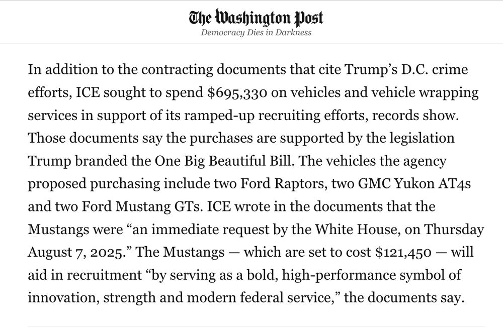A news excerpt from The Washington Post discussing ICE vehicle purchases tied to Trump’s crime policies. It says ICE sought to spend $695,330 on vehicles and vehicle wrapping to support recruiting, backed by Trump’s “One Big Beautiful Bill.” Proposed purchases include two Ford Raptors, two GMC Yukon AT4s, and two Ford Mustang GTs. ICE documents state the Mustangs were requested by the White House on August 7, 2025, costing $121,450, described as a high-performance symbol to aid recruitment by showing “innovation, strength and modern federal service.”