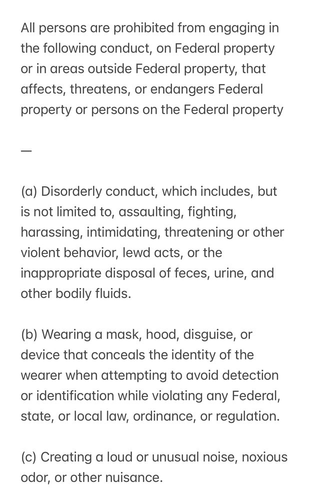 Screenshot: 

All persons are prohibited from engaging in the following conduct, on Federal property or in areas outside Federal property, that affects, threatens, or endangers Federal property or persons on the Federal property
(a) Disorderly conduct, which includes, but is not limited to, assaulting, fighting, harassing, intimidating, threatening or other violent behavior, lewd acts, or the inappropriate disposal of feces, urine, and other bodily fluids.
(b) Wearing a mask, hood, disguise, or device that conceals the identity of the wearer when attempting to avoid detection or identification while violating any Federal, state, or local law, ordinance, or regulation.
(c) Creating a loud or unusual noise, noxious odor, or other nuisance.