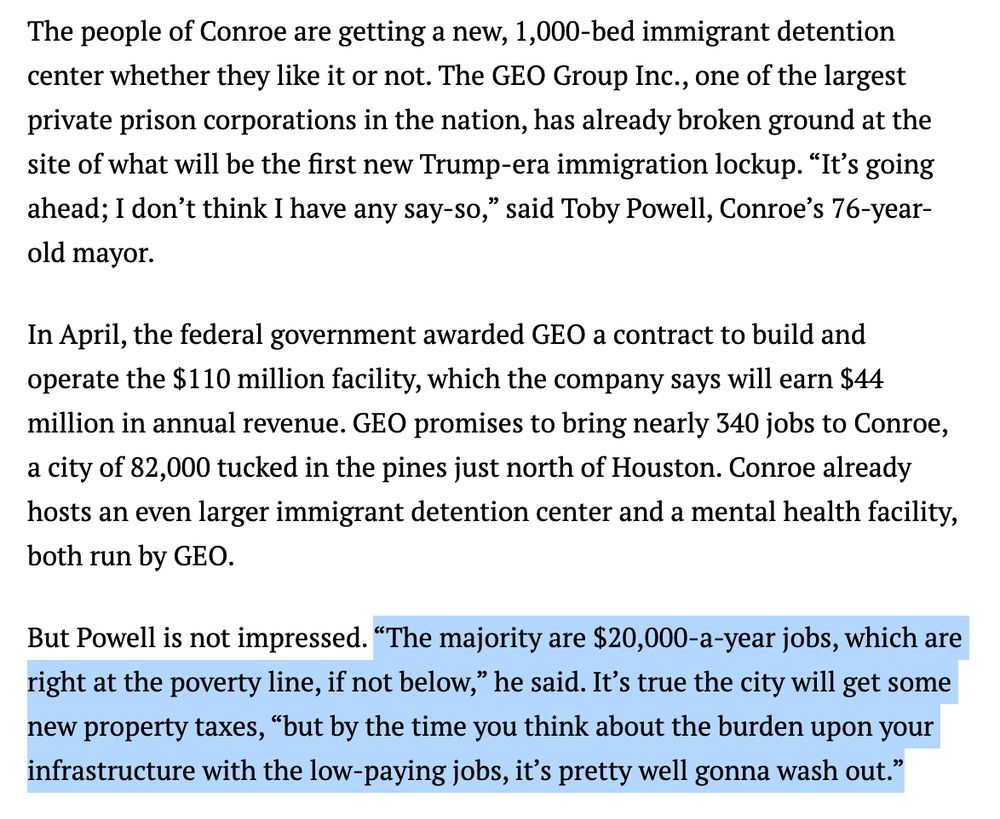 Screenshot:

The people of Conroe are getting a new, 1,000-bed immigrant detention center whether they like it or not. The GEO Group Inc., one of the largest private prison corporations in the nation, has already broken ground at the site of what will be the first new Trump-era immigration lockup. “It’s going ahead; I don’t think I have any say-so,” said Toby Powell, Conroe’s 76-year-old mayor.

In April, the federal government awarded GEO a contract to build and operate the $110 million facility, which the company says will earn $44 million in annual revenue. GEO promises to bring nearly 340 jobs to Conroe, a city of 82,000 tucked in the pines just north of Houston. Conroe already hosts an even larger immigrant detention center and a mental health facility, both run by GEO.

But Powell is not impressed. “The majority are $20,000-a-year jobs, which are right at the poverty line, if not below,” he said. It’s true the city will get some new property taxes, “but by the time you think about the burden upon your infrastructure with the low-paying jobs, it’s pretty well gonna wash out.”
