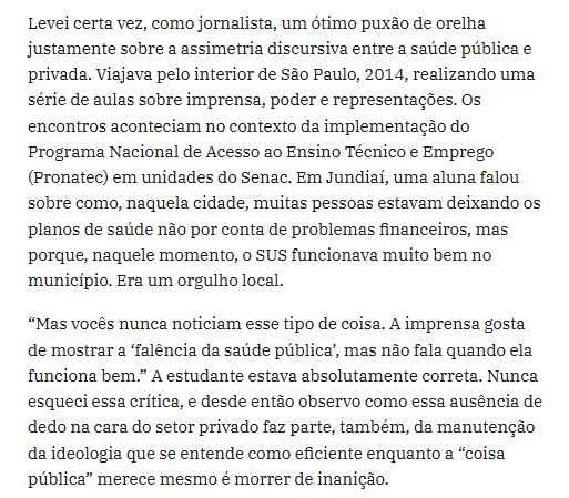 trecho do texto linkado: "Levei certa vez, como jornalista, um ótimo puxão de orelha justamente sobre a assimetria discursiva entre a saúde pública e privada. Viajava pelo interior de São Paulo, 2014, realizando uma série de aulas sobre imprensa, poder e representações. Os encontros aconteciam no contexto da implementação do Programa Nacional de Acesso ao Ensino Técnico e Emprego (Pronatec) em unidades do Senac. Em Jundiaí, uma aluna falou sobre como, naquela cidade, muitas pessoas estavam deixando os planos de saúde não por conta de problemas financeiros, mas porque, naquele momento, o SUS funcionava muito bem no município. Era um orgulho local.

“Mas vocês nunca noticiam esse tipo de coisa. A imprensa gosta de mostrar a ‘falência da saúde pública’, mas não fala quando ela funciona bem.” A estudante estava absolutamente correta. Nunca esqueci essa crítica, e desde então observo como essa ausência de dedo na cara do setor privado faz parte, também, da manutenção da ideologia que se entende como eficiente enquanto a “coisa pública” merece mesmo é morrer de inanição."