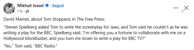 David Mamet, about Tom Stoppard, in The Free Press:
"Steven Spielberg asked Tom to write the screenplay for Jaws, and Tom said he couldn’t as he was writing a play for the BBC. Spielberg said, 'I'm offering you a fortune to collaborate with me on a Hollywood blockbuster, and you turn me down to write a play for BBC TV?"
"No," Tom said, "BBC Radio."
