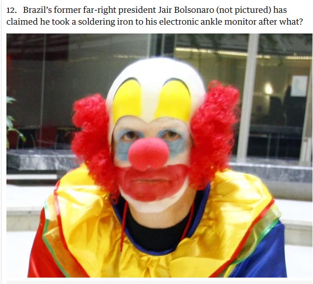 Imagem de um sujeito sentado, com uma cara mal-humorada, pintado como o palhaço Bozo.
E o texto da pergunta é: "Brazil’s former far-right president Jair Bolsonaro (not pictured) has claimed he took a soldering iron to his electronic ankle monitor after what?".
