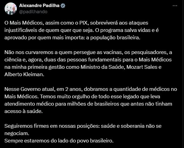 Do Min. Alexandre Padilha @padilhando, no X:
"O Mais Médicos, assim como o PIX, sobreviverá aos ataques injustificáveis de quem quer que seja. O programa salva vidas e é aprovado por quem mais importa: a população brasileira. 

Não nos curvaremos a quem persegue as vacinas, os pesquisadores, a ciência e, agora, duas das pessoas fundamentais para o Mais Médicos na minha primeira gestão como Ministro da Saúde, Mozart Sales e Alberto Kleiman. 

Nesse Governo atual, em 2 anos, dobramos a quantidade de médicos no Mais Médicos. Temos muito orgulho de todo esse legado que leva atendimento médico para milhões de brasileiros que antes não tinham acesso à saúde. 

Seguiremos firmes em nossas posições: saúde e soberania não se negociam. 
Sempre estaremos do lado do povo brasileiro".

