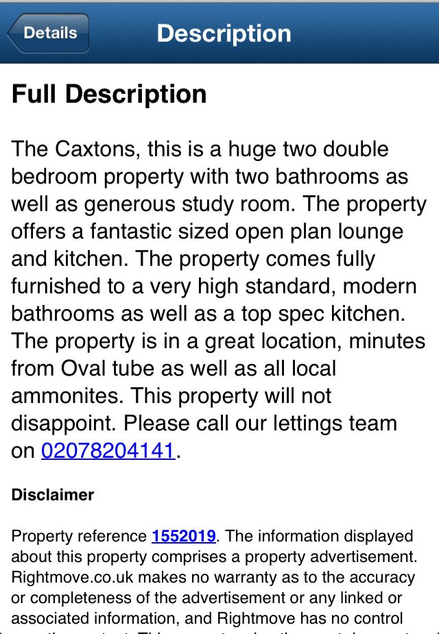Screenshot of a lettings advert for a property in London:
Full Description
The Caxtons, this is a huge two double bedroom property with two bathrooms as well as generous study room. The property offers a fantastic sized open plan lounge and kitchen. The property comes fully furnished to a very high standard, modern bathrooms as well as a top spec kitchen.
The property is in a great location, minutes from Oval tube as well as all local ammonites. This property will not disappoint. Please call our lettings team on 02078204141.
