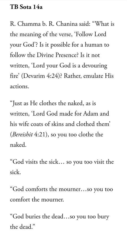 An excerpt from the Talmud

R. Chamna b. R. Chanina said: "What is the meaning of the verse, 'Follow Lord your God?' Is it possible for a human to follow the Divine Presence? Is it not written, 'Lord your God is a devouring fire' (Devarim 4:24)? Rather, emulate His actions. 

"Just as He clothes the naked, as is written, 'Lord God made for Adam and his wife costs of skin and clothed them' (Bereshit 4:21), so you too clothe the naked. 

"God visits the sick...so you too visit the sick.

"God comforts the mourner...so you too comfort the mourner.

"God buries the dead...so you too bury the dead."