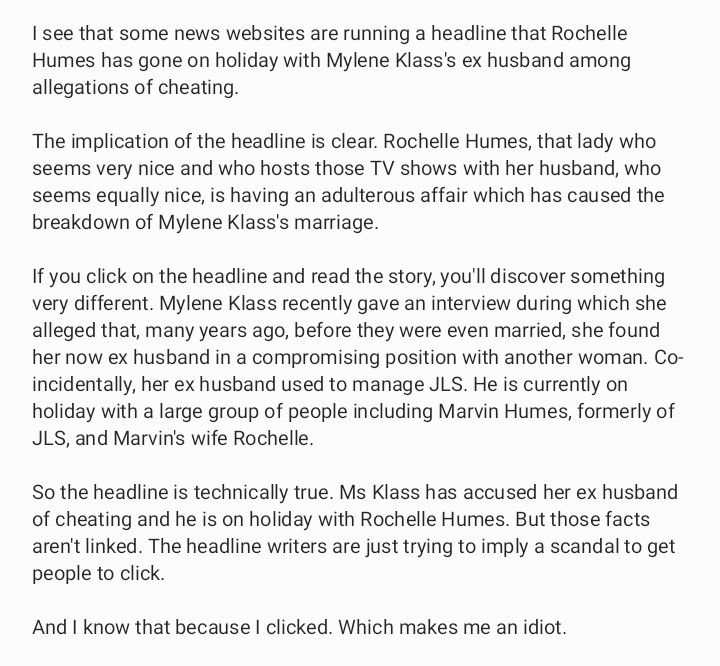 I see that some news websites are running a headline that Rochelle Humes has gone on holiday with Mylene Klass's ex husband among allegations of cheating. 

The implication of the headline is clear. Rochelle Humes, that lady who seems very nice and who hosts those TV shows with her husband, who seems equally nice, is having an adulterous affair which has caused the breakdown of Mylene Klass's marriage. 

If you click on the headline and read the story, you'll discover something very different. Mylene Klass recently gave an interview during which she alleged that, many years ago, before they were even married, she found her now ex husband in a compromising position with another woman. Co-incidentally, her ex husband used to manage JLS. He is currently on holiday with a large group of people including Marvin Humes, formerly of JLS, and Marvin's wife Rochelle.

So the headline is technically true. Ms Klass has accused her ex husband of cheating and he is on holiday with Rochelle Humes. But those facts aren't linked. The headline writers are just trying to imply a scandal to get people to click.

And I know that because I clicked. Which makes me an idiot.
