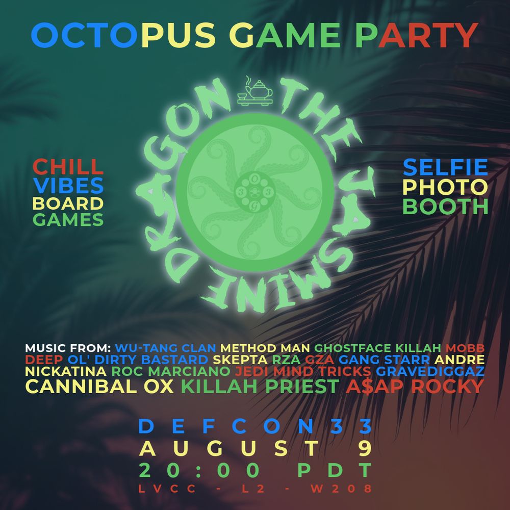 This image is a flyer for an "OCTOPUS GAME PARTY" hosted by "THE JASMINE DRAGON".
Here are the details from the flyer:
Event Name: OCTOPUS GAME PARTY
Host: THE JASMINE DRAGON
Activities:
    CHILL VIBES
    BOARD GAMES
    SELFIE PHOTO BOOTH
Music From (Artists Listed):
    Wu-Tang Clan
    Method Man
    Ghostface Killah
    Mobb Deep
    Ol' Dirty Bastard
    Skepta
    RZA
    GZA
    Gang Starr
    Andre Nickatina
    Roc Marciano
    Jedi Mind Tricks
    Gravediggaz
    Cannibal Ox
    Killah Priest
    A$AP Rocky
Date: AUGUST 9
Time: 20:00 PDT (8:00 PM PDT)
Location: LVCC - L2 - W208 (This likely refers to the Las Vegas Convention Center, Level 2, Room W208, given the "DEFCON 33" mention which is a major hacker convention typically held in Las Vegas).
Additional Text: DEFCON 33