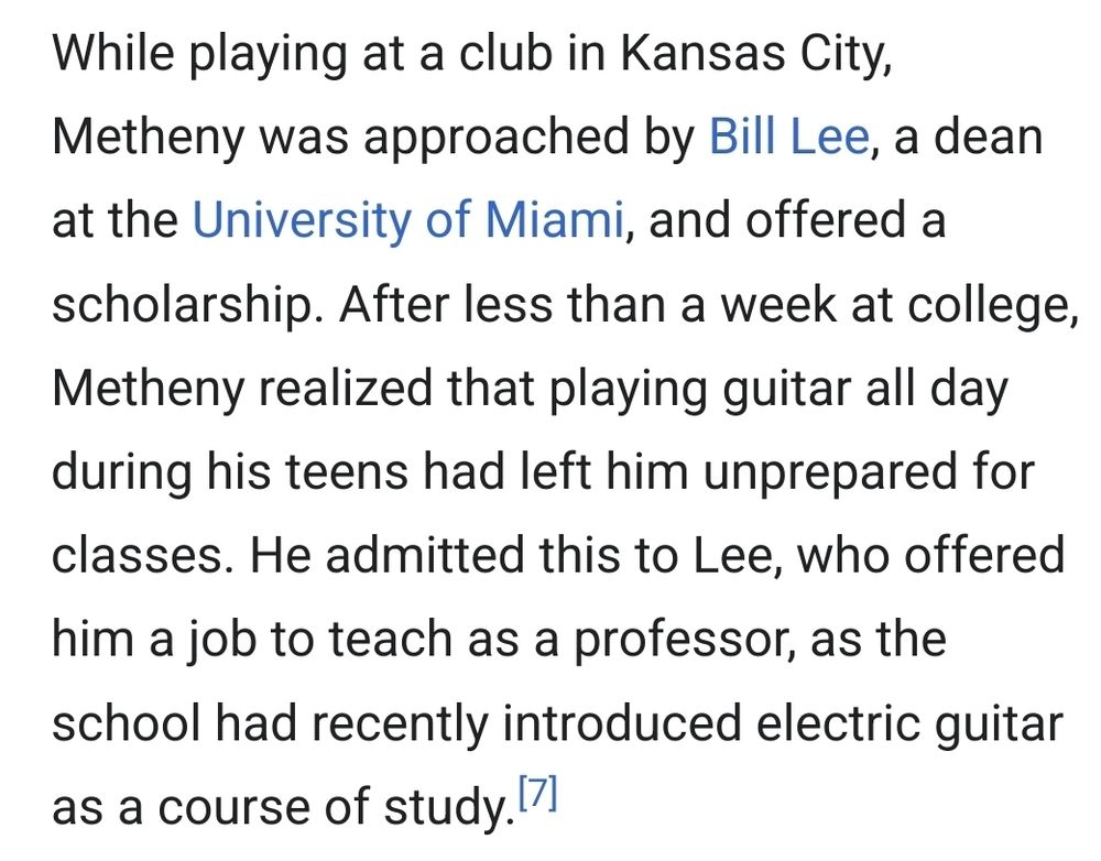Wiki snippet: 

While playing at a club in Kansas City, Metheny was approached by Bill Lee, a dean at the University of Miami, and offered a scholarship. After less than a week at college, Metheny realized that playing guitar all day during his teens had left him unprepared for classes. He admitted this to Lee, who offered him a job to teach as a professor, as the school had recently introduced electric guitar as a course of study.[7] 