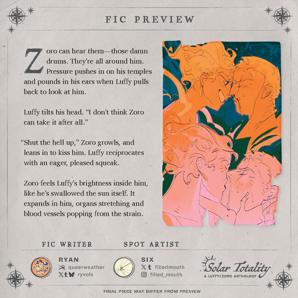 Fic preview: "Zoro can hear them—those damn drums. They're all around him. Pressure pushes in on his temples and pounds in his ears when Luffy pulls back to look at him.
Luffy tilts his head. "I don't think Zoro can take it after all."
"Shut the hell up," Zoro growls, and leans in to kiss him. Luffy reciprocates with an eager, pleased squeak.
Zoro feels Luffy's brightness inside him, like he's swallowed the sun itself. It expands in him, organs stretching and blood vessels popping from the strain."