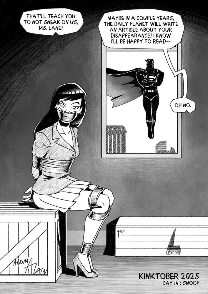 Illustration in B/W.

Lois Lane is bound and gagged in duct tape after being caught snooping around by criminals. She sits on a crate, next to another one stampled with the logo of LexCorp. She looks at her captors (the viewer) with an unimpressed expression.

One of the criminals notices something at the window, or rather someone : a tall and beefy man in a bodytight suit marked with a S symbol, cape flowing in the wind. This man also levitates high above the ground. The criminal realises who this is and that they're in deep trouble.

- Criminal 1 (off-frame) : That'll teach you to not sneak on us, Ms. Lane!
- Criminal 2 (off-frame) : Maybe in a couple years, the Daily Planet will write an article about your disappearance! I know I'll be happy to read-- (notices Superman outside) Oh no.