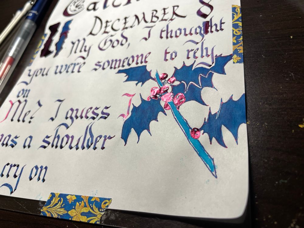 Photo: on a white page, blue-purple calligraphy with a vivid pink sheen reads
December 8
My God, I thought you were someone to rely on
Me? I guess I was a shoulder to cry on
(there is a drawing of a holly stem in the lower right corner, the drawing is blue but the berries shine pink)