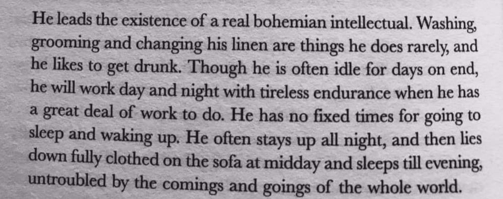 Photo of a book page reading, “He leads the existence of a real bohemian intellectual. Washing, grooming and changing his linen are things he does rarely, and he likes to get drunk. Though he is often idle for days on end, he will work day and night with tireless endurance when he has a great deal of work to do. He has no fixed times for going to sleep and waking up. He often stays up all night, and then lies down fully clothed on the sofa at midday and sleeps till evening, untroubled by the comings and goings of the whole world.”