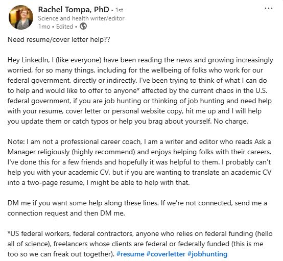 A screenshot of Rachel's LinkedIn post from 1 month ago, which says: "Need resume/cover letter help??

Hey LinkedIn, I (like everyone) have been reading the news and growing increasingly worried, for so many things, including for the wellbeing of folks who work for our federal government, directly or indirectly. I've been trying to think of what I can do to help and would like to offer to anyone* affected by the current chaos in the U.S. federal government, if you are job hunting or thinking of job hunting and need help with your resume, cover letter or personal website copy, hit me up and I will help you update them or catch typos or help you brag about yourself. No charge.

Note: I am not a professional career coach, I am a writer and editor who reads Ask a Manager religiously (highly recommend) and enjoys helping folks with their careers. I've done this for a few friends and hopefully it was helpful to them. I probably can't help you with your academic CV, but if you are wanting to translate an academic CV into a two-page resume, I might be able to help with that. 

DM me if you want some help along these lines. If we're not connected, send me a connection request and then DM me. 

*US federal workers, federal contractors, anyone who relies on federal funding (hello all of science), freelancers whose clients are federal or federally funded (this is me too so we can freak out together). #resume #coverletter #jobhunting"