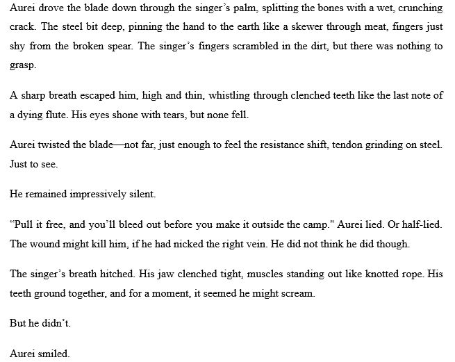 Aurei drove the blade down through the singer’s palm, splitting the bones with a wet, crunching crack. The steel bit deep, pinning the hand to the earth like a skewer through meat, fingers just shy from the broken spear. The singer’s fingers scrambled in the dirt, but there was nothing to grasp.
A sharp breath escaped him, high and thin, whistling through clenched teeth like the last note of a dying flute. His eyes shone with tears, but none fell.
Aurei twisted the blade—not far, just enough to feel the resistance shift, tendon grinding on steel. Just to see.
He remained impressively silent.
“Pull it free, and you’ll bleed out before you make it outside the camp." Aurei lied. Or half-lied. The wound might kill him, if he had nicked the right vein. He did not think he did though.
The singer’s breath hitched. His jaw clenched tight, muscles standing out like knotted rope. His teeth ground together, and for a moment, it seemed he might scream.
But he didn’t.
Aurei smiled.

