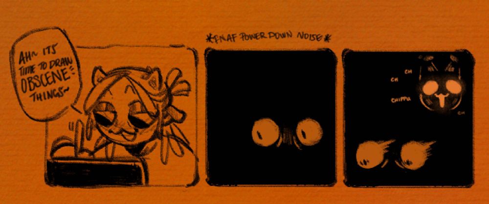 A panel with me drawing "Ah~ Its time to draw OBSCENE things~" 
The next Panel is all black except for my eyes alone with *FNAF POWER DOWN NOISE*
The last panel has my friend's sona lighting up like freddy fazbear in the background while my eyes look spooked.