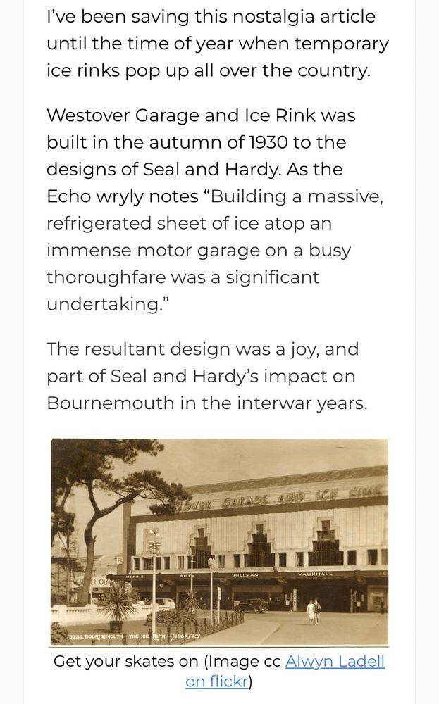 I've been saving this nostalgia article until the time of year when temporary ice rinks pop up all over the country.
Westover Garage and Ice Rink was built in the autumn of 1930 to the
designs of Seal and Hardy. As the Echo wryly notes "Building a massive, refrigerated sheet of ice atop an immense motor garage on a busy thoroughfare was a significant undertaking."
The resultant design was a joy, and part of Seal and Hardy's impact on Bournemouth in the interwar years.
Get your skates on (Image cc Alwyn Ladell on flickr)