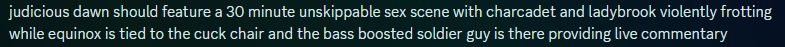 "judicious dawn should feature a 30 minute unskippable sex scene with charcadet and ladybrook violently frotting while equinox is tied to the cuck chair and the bass boosted soldier guy is there providing live commentary"