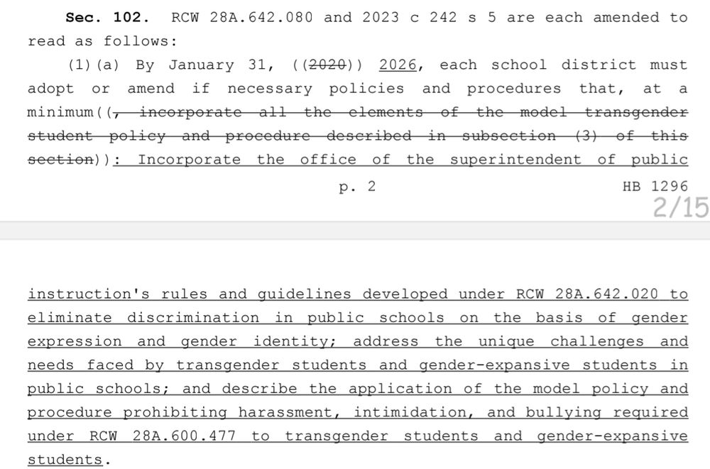 (1)(a) By January 31, ((2020)) 2026, each school district must 36 adopt or amend if necessary policies and procedures that, at a 37 minimum((, incorporate all the elements of the model transgender 38 student policy and procedure described in subsection (3) of this 39 section)): Incorporate the office of the superintendent of public p. 2 HB 12961 instruction's rules and guidelines developed under RCW 28A.642.020 to 2 eliminate discrimination in public schools on the basis of gender 3 expression and gender identity; address the unique challenges and 4 needs faced by transgender students and gender-expansive students in 5 public schools; and describe the application of the model policy and 6 procedure prohibiting harassment, intimidation, and bullying required 7 under RCW 28A.600.477 to transgender students and gender-expansive students.