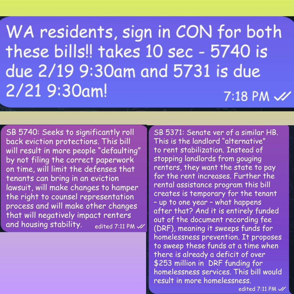 WA residents, sign in CON for both these bills!! takes 10 sec - 5740 is due 2/19 9:30am and 5731 is due 2/21 9:30am!

SB 5740: Seeks to significantly roll back eviction protections. This bill will result in more people “defaulting” by not filing the correct paperwork on time, will limit the defenses that tenants can bring in an eviction lawsuit, will make changes to hamper the right to counsel representation process and will make other changes that will negatively impact renters and housing stability.

SB 5371: Senate ver of a similar HB. This is the landlord “alternative” to rent stabilization. Instead of stopping landlords from gouging renters, they want the state to pay for the rent increases. Further the rental assistance program this bill creates is temporary for the tenant – up to one year – what happens after that? And it is entirely funded out of the document recording fee (DRF), meaning it sweeps funds for homelessness prevention. It proposes to sweep these funds at a time when there is already a deficit of over $253 million in  DRF funding for homelessness services. This bill would result in more homelessness.