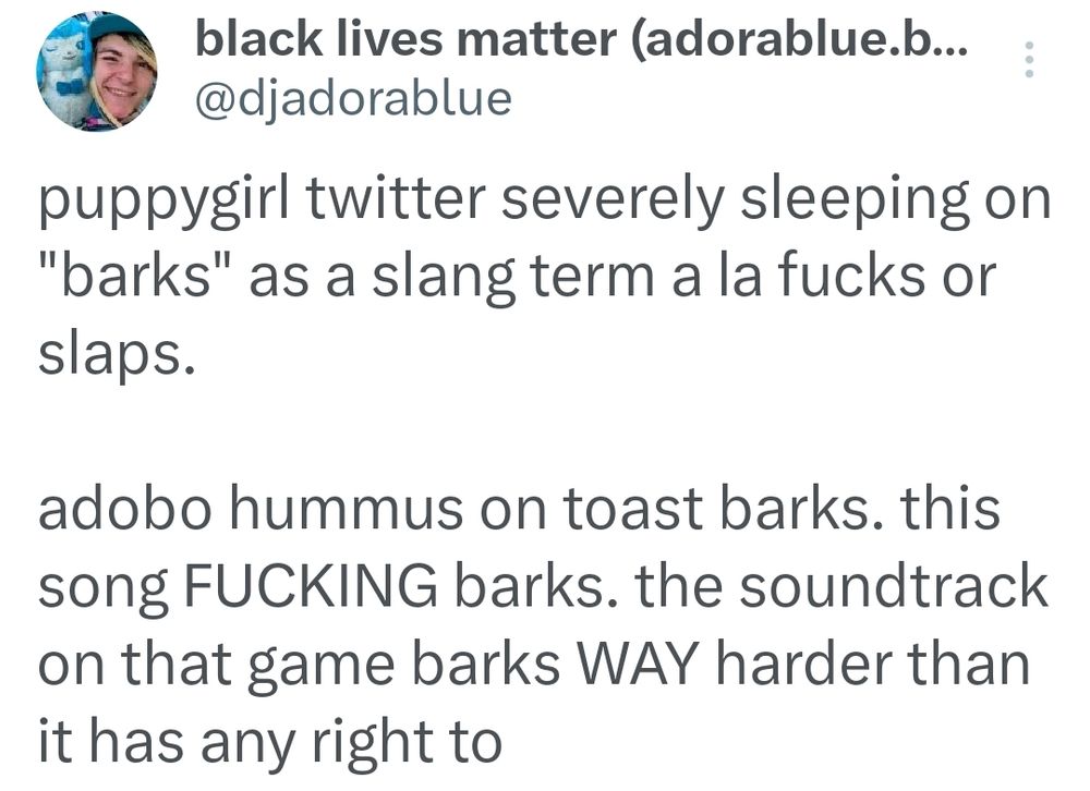puppygirl twitter severely sleeping on "barks" as a slang term a la fucks or slaps.

adobo hummus on toast barks. this song FUCKING barks. the soundtrack on that game barks WAY harder than it has any right to