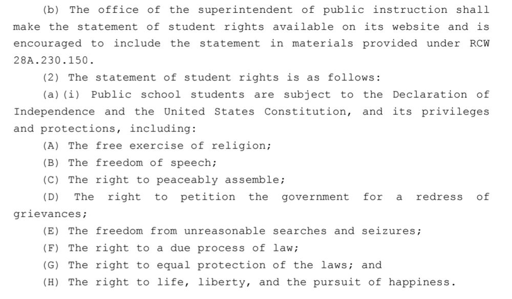 (b) The office of the superintendent of public instruction shall 23 make the statement of student rights available on its website and is 24 encouraged to include the statement in materials provided under RCW .2528A.230.15026 (2) The statement of student rights is as follows:27 (a)(i) Public school students are subject to the Declaration of 28 Independence and the United States Constitution, and its privileges and protections, including:29 The free exercise of religion;30(A) The freedom of speech;31(B) The right to peaceably assemble;32(C)33 (D) The right to petition the government for a redress of grievances;3435 (E) The freedom from unreasonable searches and seizures; The right to a due process of law;36(F)37 (G) The right to equal protection of the laws; and38 (H) The right to life, liberty, and the pursuit of happiness.