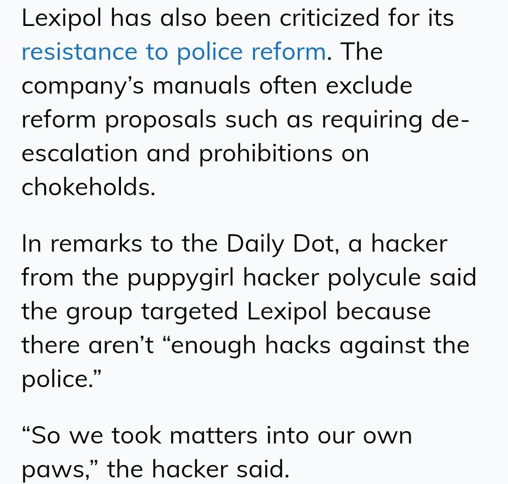 Lexipol has also been criticized for its resistance to police reform. The company’s manuals often exclude reform proposals such as requiring de-escalation and prohibitions on chokeholds.

In remarks to the Daily Dot, a hacker from the puppygirl hacker polycule said the group targeted Lexipol because there aren’t “enough hacks against the police.”

“So we took matters into our own paws,” the hacker said.