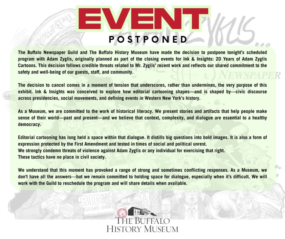 EVENT POSTPONED-
The Buffalo Newspaper Guild and The Buffalo History Museum have made the decision to postpone tonight’s scheduled program with Adam Zyglis, originally planned as part of the closing events for Ink & Insights: 20 Years of Adam Zyglis Cartoons. This decision follows credible threats related to Mr. Zyglis’ recent work and reflects our shared commitment to the safety and well-being of our guests, staff, and community.

The decision to cancel comes in a moment of tension that underscores, rather than undermines, the very purpose of this exhibit. Ink & Insights was conceived to explore how editorial cartooning shapes—and is shaped by—civic discourse across presidencies, social movements, and defining events in Western New York’s history.

As a Museum, we are committed to the work of historical literacy. We present stories and artifacts that help people make sense of their world—past and present—and we believe that context, complexity, and dialogue are essential to a healthy democracy.
Editorial cartooning has long held a space within that dialogue. It distills big questions into bold images. It is also a form of expression protected by the First Amendment and tested in times of social and political unrest.

We strongly condemn threats of violence against Adam Zyglis or any individual for exercising that right. These tactics have no place in civil society.

We understand that this moment has provoked a range of strong and sometimes conflicting responses. As a Museum, we don’t have all the answers—but we remain committed to holding space for dialogue, especially when it’s difficult. We will work with the Guild to reschedule the program and will share details when available.
