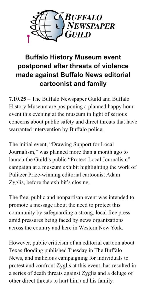 Buffalo History Museum event postponed after threats of violence made against Buffalo News editorial cartoonist and family

7.10.25 – The Buffalo Newspaper Guild and Buffalo History Museum are postponing a planned happy hour event this evening at the museum in light of serious concerns about public safety and direct threats that have warranted intervention by Buffalo police.

The initial event, “Drawing Support for Local Journalism,” was planned more than a month ago to launch the Guild’s public “Protect Local Journalism” campaign at a museum exhibit highlighting the work of Pulitzer Prize-winning editorial cartoonist Adam Zyglis, before the exhibit’s closing. 

The free, public and nonpartisan event was intended to promote a message about the need to protect this community by safeguarding a strong, local free press amid pressures being faced by news organizations across the country and here in Western New York.

However, public criticism of an editorial cartoon about Texas flooding published Tuesday in The Buffalo News, and malicious campaigning for individuals to protest and confront Zyglis at this event, has resulted in a series of death threats against Zyglis and a deluge of other direct threats to hurt him and his family.
