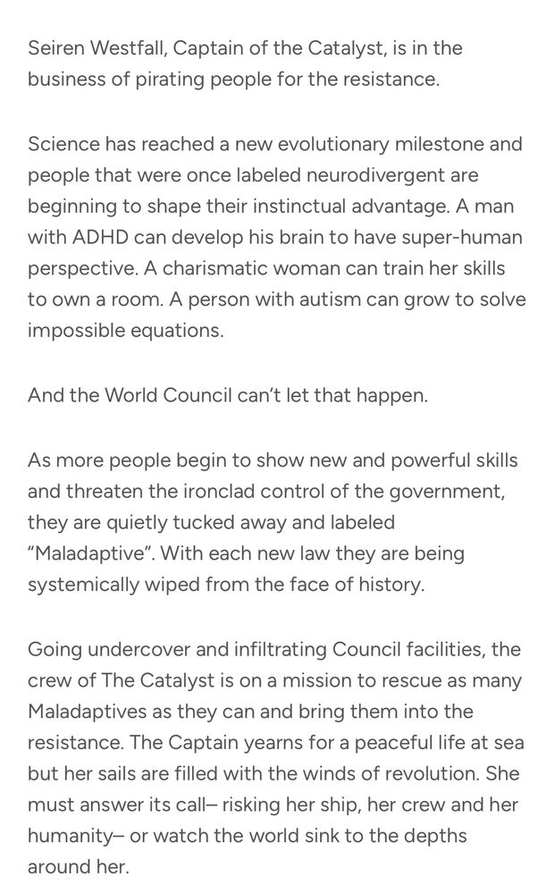 Seiren Westfall, Captain of the Catalyst, is in the business of pirating people for the resistance.
Science has reached a new evolutionary milestone and people that were once labeled neurodivergent are beginning to shape their instinctual advantage. A man with ADHD can develop his brain to have super-human perspective. A charismatic woman can train her skills to own a room. A person with autism can grow to solve impossible equations. 
And the World Council can’t let that happen. 
As more people begin to show new and powerful skills and threaten the ironclad control of the government, they are quietly tucked away and labeled “Maladaptive”. With each new law they are being systemically wiped from the face of history. 
Going undercover and infiltrating Council facilities, the crew of The Catalyst is on a mission to rescue as many Maladaptives as they can and bring them into the resistance. The Captain yearns for a peaceful life at sea but her sails are filled with the winds of revolution. She must answer its call– risking her ship, her crew and her humanity– or watch the world sink to the depths around her.
