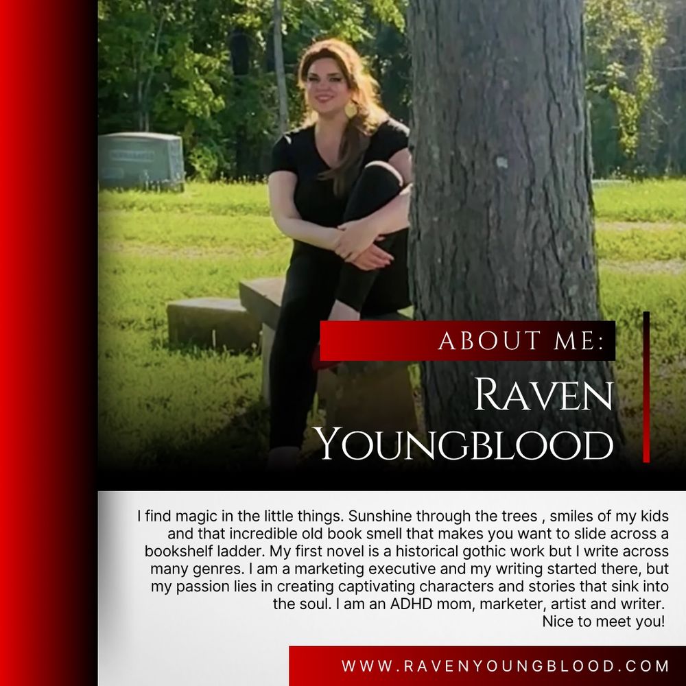 Image of Raven Youngblood.

Red border. White box. Black text: I find magic in the little things. Sunshine through the trees , smiles of my kids and that incredible old book smell that makes you want to slide across a bookshelf ladder. My first novel is a historical gothic work but I write across many genres. I am a marketing executive and my writing started there, but my passion lies in creating captivating characters and stories that sink into the soul. I am an ADHD mom, marketer, artist and writer. Followed by the website www.ravenyoungblood.com 