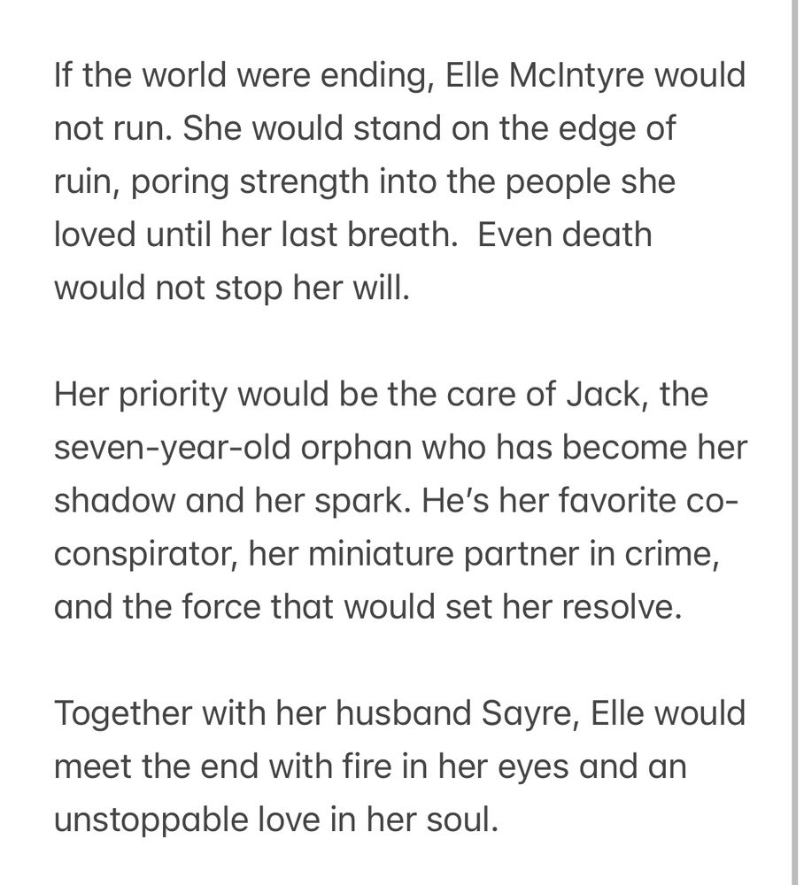 If the world were ending, Elle McIntyre would not run. She would stand on the edge of ruin, poring strength into the people she loved until her last breath.  Even death would not stop her will. 

Her priority would be the care of Jack, the seven-year-old orphan who has become her shadow and her spark. He’s her favorite co-conspirator, her miniature partner in crime, and the force that would set her resolve. 

Together with her husband Sayre, Elle would meet the end with fire in her eyes and an unstoppable love in her soul. 
