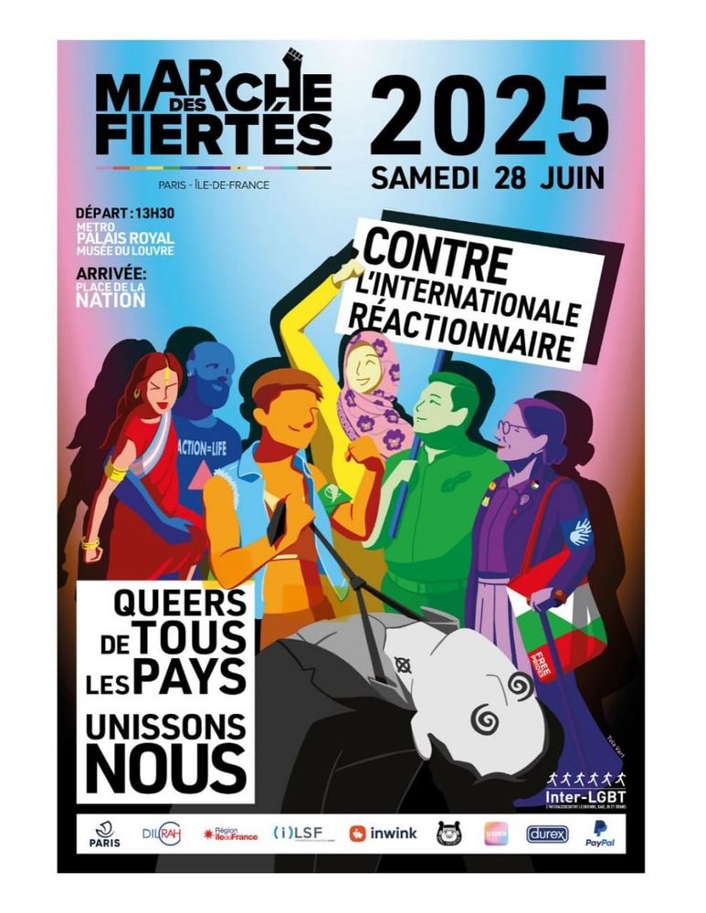 Affiche de la marche des fiertés de Paris samedi 28 juin 2025 (départ 13h30 métro palais royal musée du Louvre, arrivée place de la nation)

Six personnes queer aux habits, couleurs et genres variés portent dans l'allégresse une pancarte indiquant "contre l'internationale réactionnaire". Au premier plan, un militant d'extrême droite grisâtre, tatoué dans le cou de la croix celtique du gud, git KO tête en arrière et yeux en tourbillon, tout juste retenu par sa cravate par une personne de la pride tandis qu'une autre lui tire la langue les yeux plissés. La mention "queer de tous les pays unissons nous" est encadrée noir sur blanc en bas à gauche.