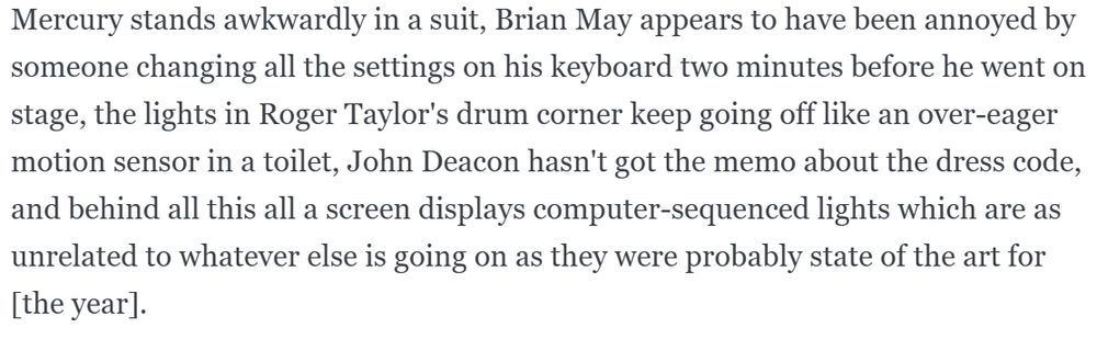 A screenshot of text describing an official Queen music video:

Mercury stands awkwardly in a suit, Brian May appears to have been annoyed by someone changing all the settings on his keyboard two minutes before he went on stage, the lights in Roger Taylor's drum corner keep going off like an over-eager motion sensor in a toilet, John Deacon hasn't got the memo about the dress code, and behind all this all a screen displays computer-sequenced lights which are as unrelated to whatever else is going on as they were probably state of the art for [the year].