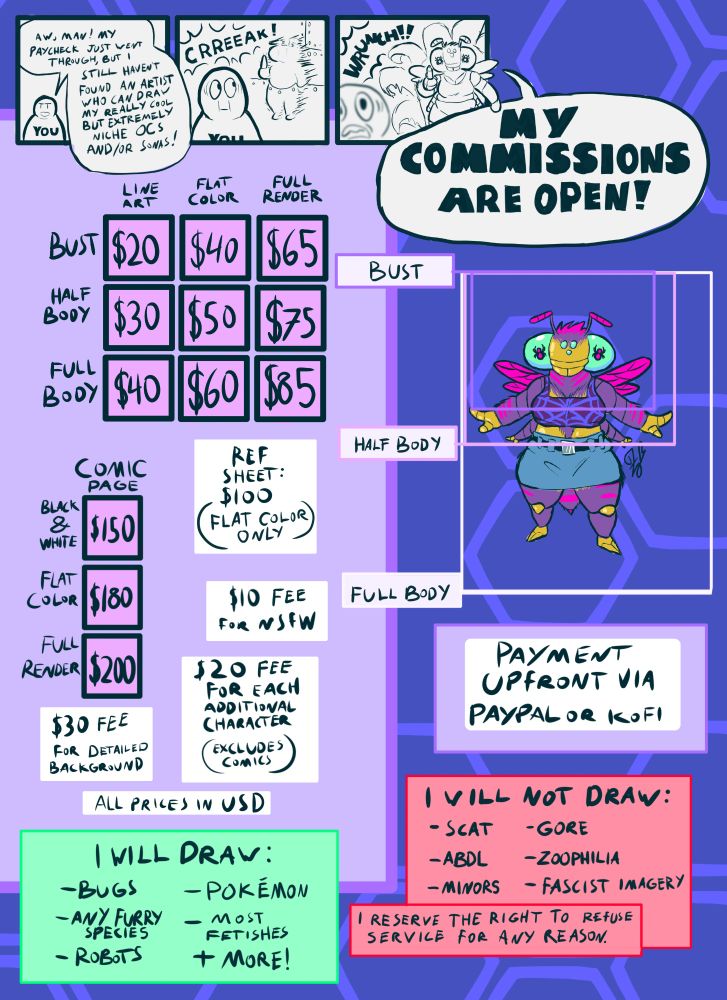 A commission sheet with a three panel comic strip at the top.

In the comic strip, a simple character, labeled “you,” is saying “aw man! My paycheck just went through, but I still haven't found an artist who can draw my really cool but extremely niche OCs and/or sonas!”
Suddenly the wall behind them bulges forward in a vaguely humanoid shape, and I burst through with the proclamation: MY COMMISSIONS ARE OPEN!

Below the strip is the commission info itself, which is as follows:

Prices:

Line art bust: $20

Flat color bust: $40

Fully rendered bust: $65

Line art half-body: $30

Flat color half-body: $50

Fully rendered half-body: $75

Lineart full body: $40

Flat color full body: $60

Fully rendered full body: $85

Ref sheet (flat color only): $100 

Black & white comic: $150 per page 

Flat color comic: $180 per page 

Fully rendered comic: $200 per page 

Add $10 for NSFW 

Add $20 for each additional character

Add $30 for complex background

I will draw: bugs, any furry species, robots, pokémon, most fetishes, and more!

I will not draw: scat, abdl, minors, gore, zoophilia, fascist imagery.

I reserve the right to refuse service for any reason.

Payment upfront via PayPal or Kofi.

