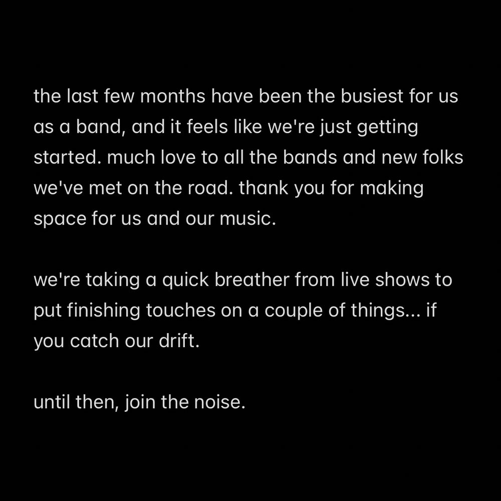 the last few months have been the busiest for us as a band, and it feels like we're just getting started. much love to all the bands and new folks we've met on the road. thank you for making space for us and our music.

we're taking a quick breather from live shows to put finishing touches on a couple of things... if you catch our drift.

until then, join the noise.