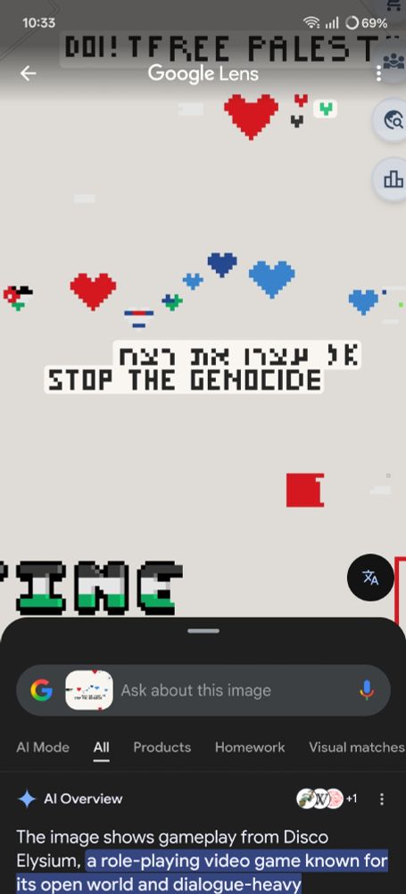 A screenshot of Wplace, a website where people can place pixels on a canvas spanning an entire world map. Centered on the image is the message "Stop the Genocide", and part of the same message written in Hebrew above. Notably, the image does not resemble the game "Disco Elysium" in any way.

The screenshot has been fed into the Google Live app in an attempt to translate the Hebrew text, but instead, Google has delivered an AI overview, saying "The image shows gameplay from Disco Elysium, a role-playing video game known for its open world and dialogue-heavy mechanics."