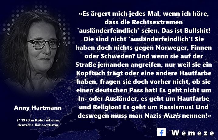 »Es ärgert mich jedes Mal, wenn ich höre, dass die Rechtsextremen 'ausländerfeindlich' seien. Das ist Bullshit! Die sind nicht 'ausländerfeindlich'! Sie haben doch nichts gegen Norweger, Finnen oder Schweden? Und wenn sie auf der Straße jemanden angreifen, nur weil sie ein Kopftuch trägt oder eine andere Hautfarbe haben, fragen sie doch vorher nicht, ob sie einen deutschen Pass hat! Es geht nicht um In- oder Ausländer, es geht um Hautfarbe und Religion! Es geht um Rassismus! Und deswegen muss man Nazis ❝𝐍𝐚𝐳𝐢𝐬❞ nennen!«

Anny Hartmann
https://www.facebook.com/WDRcomedy/videos/270268159053966