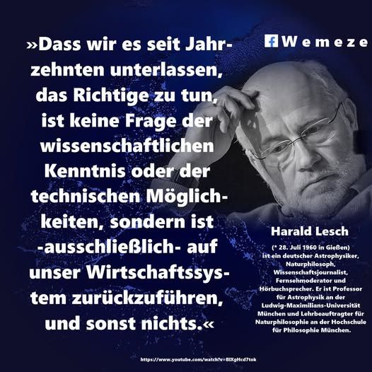 »Dass wir es seit Jahrzehnten unterlassen, das Richtige zu tun, ist keine Frage der wissenschaftlichen Kenntnis oder der technischen Möglichkeiten, sondern ist -ausschließlich- auf unser Wirtschaftssystem zurückzuführen, und sonst nichts.«

Harald Lesch
https://www.youtube.com/watch?v=BlXgHcd7tok