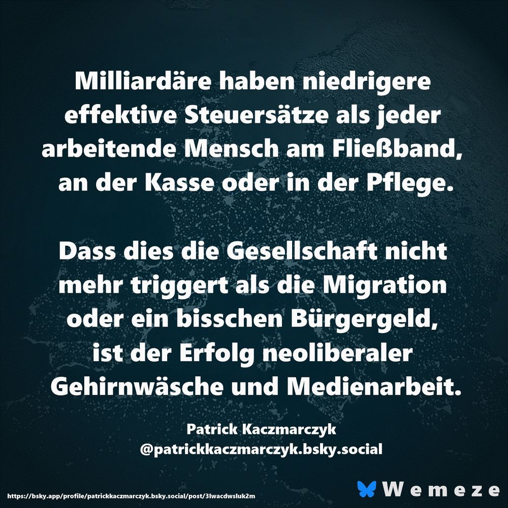 Milliardäre haben niedrigere effektive Steuersätze als jeder arbeitende Mensch am Fließband, an der Kasse oder in der Pflege.

Dass dies die Gesellschaft nicht mehr triggert als die Migration oder ein bisschen Bürgergeld, ist der Erfolg neoliberaler Gehirnwäsche und Medienarbeit.

Patrick Kaczmarczyk
‪@patrickkaczmarczyk.bsky.social‬
https://bsky.app/profile/patrickkaczmarczyk.bsky.social/post/3lwacdwsluk2m