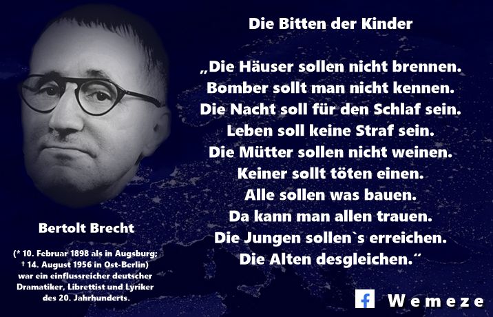 Die Bitten der Kinder (Bertolt Brecht, 1951)
„Die Häuser sollen nicht brennen.
Bomber sollt man nicht kennen.
Die Nacht soll für den Schlaf sein.
Leben soll keine Straf sein.
Die Mütter sollen nicht weinen.
Keiner sollt töten einen.
Alle sollen was bauen.
Da kann man allen trauen.
Die Jungen sollen`s erreichen.
Die Alten desgleichen.“