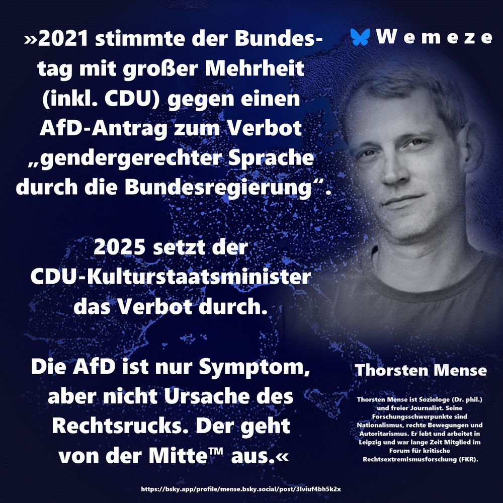 »2021 stimmte der Bundestag mit großer Mehrheit (inkl. CDU) gegen einen AfD-Antrag zum Verbot „gendergerechter Sprache durch die Bundesregierung“.

2025 setzt der CDU-Kulturstaatsminister das Verbot durch. 

Die AfD ist nur Symptom, aber nicht Ursache des Rechtsrucks. Der geht 
von der Mitte™ aus.«

Thorsten Mense
https://bsky.app/profile/mense.bsky.social/post/3lviuf4bh5k2x
