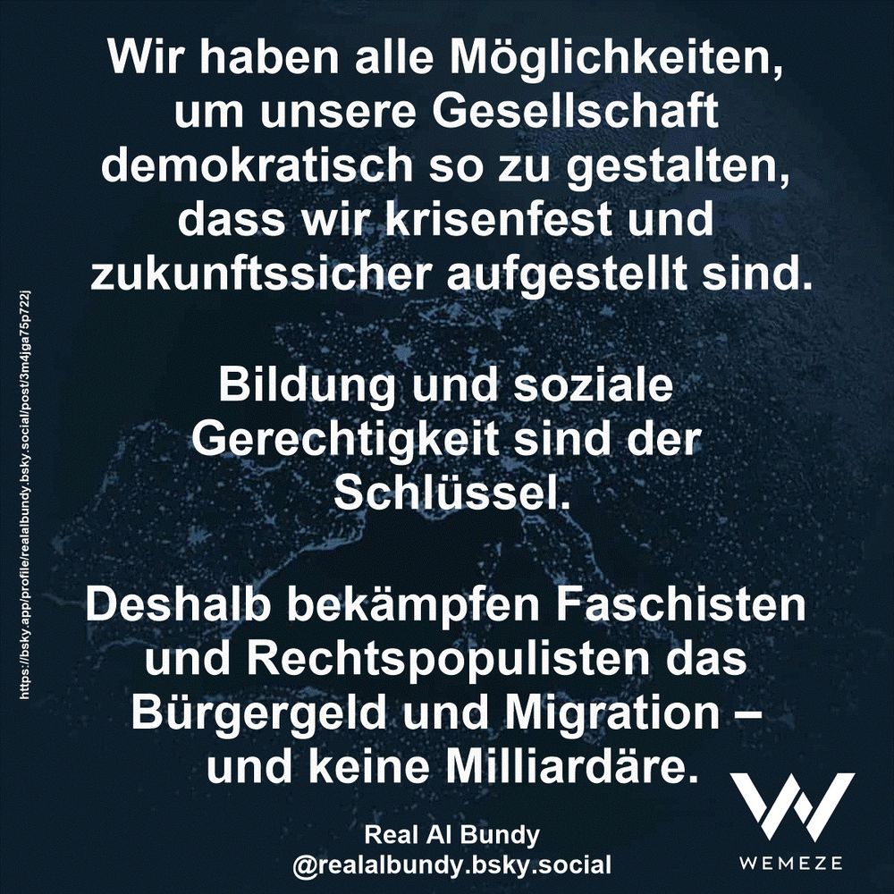 Wir haben alle Möglichkeiten, um unsere Gesellschaft demokratisch so zu gestalten, dass wir krisenfest und zukunftssicher aufgestellt sind.
Bildung und soziale Gerechtigkeit sind der Schlüssel.
Deshalb bekämpfen Faschisten und Rechtspopulisten das Bürgergeld und Migration – und keine Milliardäre.

Real Al Bundy
@realalbundy.bsky.social
https://bsky.app/profile/realalbundy.bsky.social/post/3m4jga75p722j