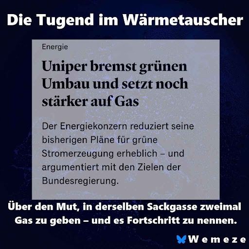 Ein Social-Media-Post von "Wemeze" mit dem Titel "Die Tugend im Wärmetauscher" zeigt einen Screenshot eines Artikels. Der Titel des Artikels lautet: "Uniper bremst grünen Umbau und setzt noch stärker auf Gas". Darunter steht ein Textausschnitt: "Der Energiekonzern reduziert seine bisherigen Pläne für grüne Stromerzeugung erheblich – und argumentiert mit den Zielen der Bundesregierung." Unterhalb des Screenshots befindet sich der Untertitel: "Über den Mut, in derselben Sackgasse zweimal Gas zu geben – und es Fortschritt zu nennen." Am unteren Rand ist das Logo von "Wemeze" zu sehen.