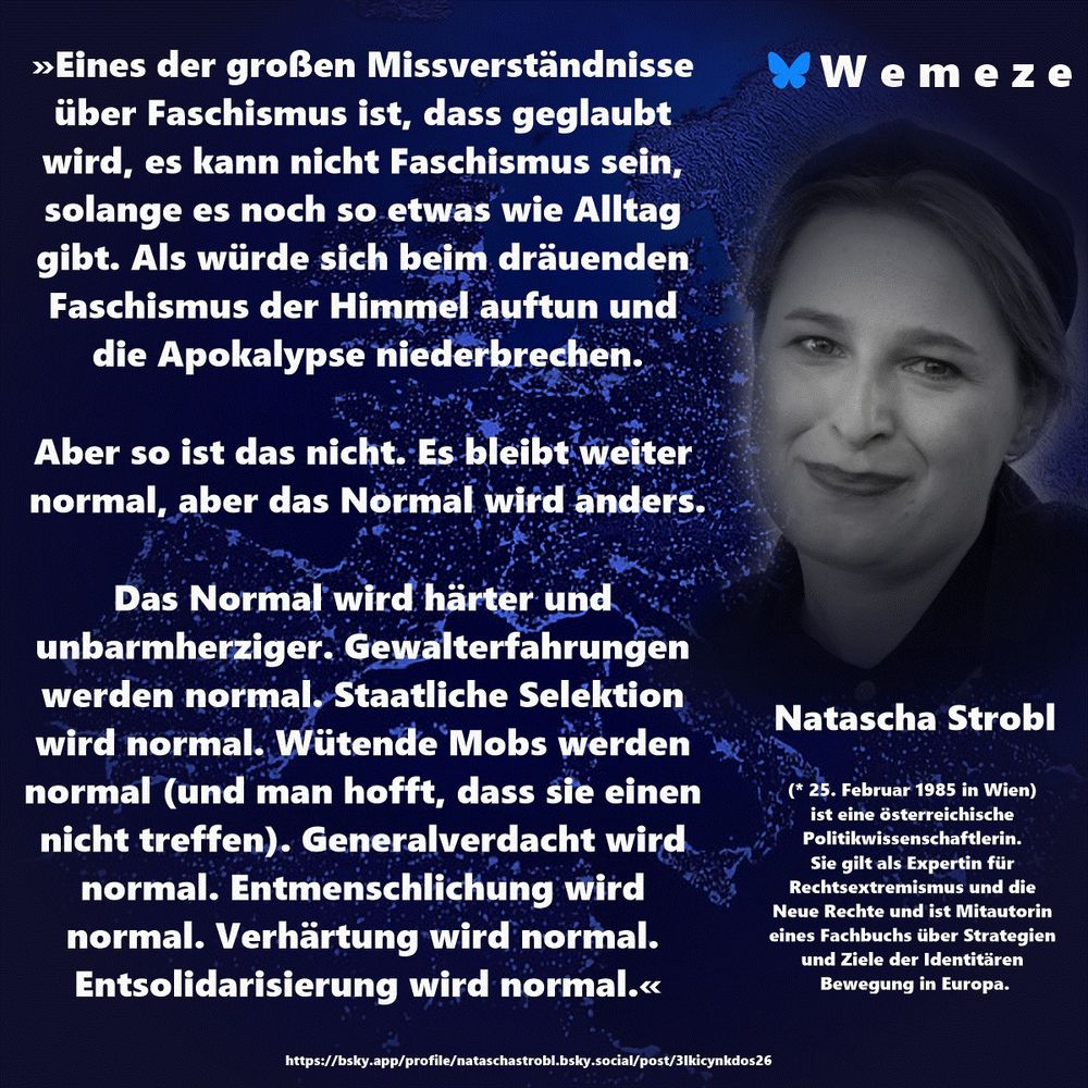 Text im Bild: »Eines der großen Missverständnisse über Faschismus ist, dass geglaubt wird, es kann nicht Faschismus sein, solange es noch so etwas wie Alltag gibt. Als würde sich beim dräuenden Faschismus der Himmel auftun und die Apokalypse niederbrechen. Aber so ist das nicht. Es bleibt weiter normal, aber das Normal wird anders. Das Normal wird härter und unbarmherziger. Gewalterfahrungen werden normal. Staatliche Selektion wird normal. Wütende Mobs werden normal (und man hofft, dass sie einen nicht treffen). Generalverdacht wird normal. Entmenschlichung wird normal. Verhärtung wird normal. Entsolidarisierung wird normal.« Natascha Strobl https://bsky.app/profile/nataschastrobl.bsky.social/post/3lkicynkdos26