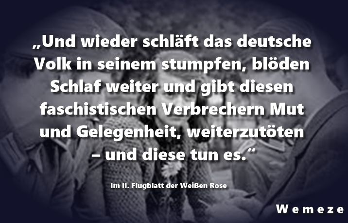"Und wieder schläft das deutsche Volk in seinem stumpfen, blöden Schlaf weiter und gibt diesen faschistischen Verbrechern Mut und Gelegenheit, weiterzutöten - und diese tun es."

Im II. Flugblatt der weißen Rose