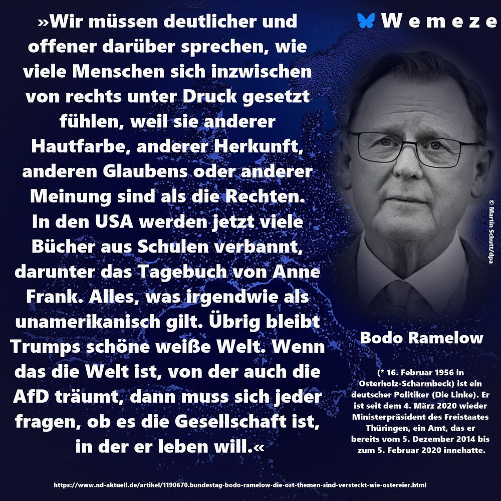»Wir müssen deutlicher und offener darüber sprechen, wie viele Menschen sich inzwischen von rechts unter Druck gesetzt fühlen, weil sie anderer Hautfarbe, anderer Herkunft, anderen Glaubens oder anderer Meinung sind als die Rechten. In den USA werden jetzt viele Bücher aus Schulen verbannt, darunter das Tagebuch von Anne Frank. Alles, was irgendwie als unamerikanisch gilt. Übrig bleibt Trumps schöne weiße Welt. Wenn das die Welt ist, von der auch die AfD träumt, dann muss sich jeder fragen, ob es die Gesellschaft ist, in der er leben will.« Bodo Ramelow

https://www.nd-aktuell.de/artikel/1190670.bundestag-bodo-ramelow-die-ost-themen-sind-versteckt-wie-ostereier.html