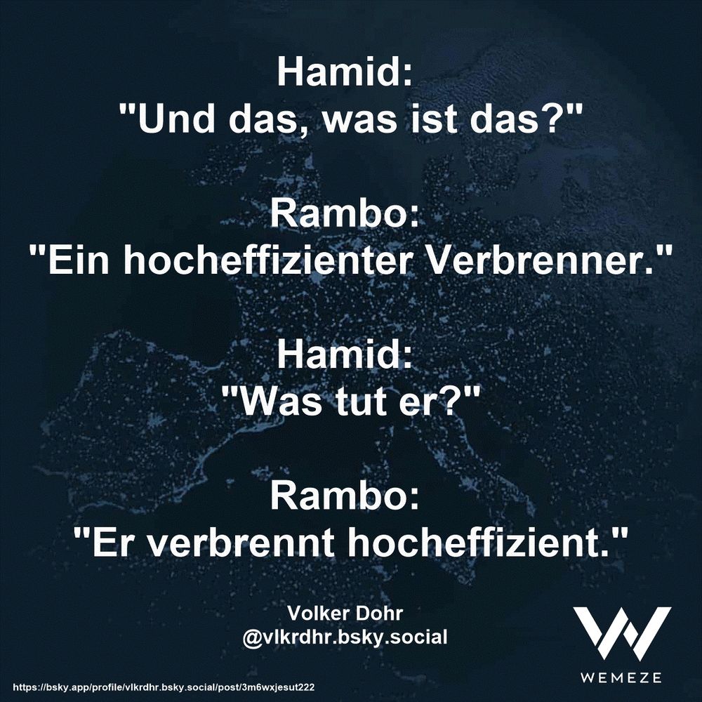 Hamid: 
"Und das, was ist das?"

Rambo: 
"Ein hocheffizienter Verbrenner."

Hamid: 
"Was tut er?"

Rambo: 
"Er verbrennt hocheffizient."

Volker Dohr
@vlkrdhr.bsky.social
https://bsky.app/profile/vlkrdhr.bsky.social/post/3m6wxjesut222